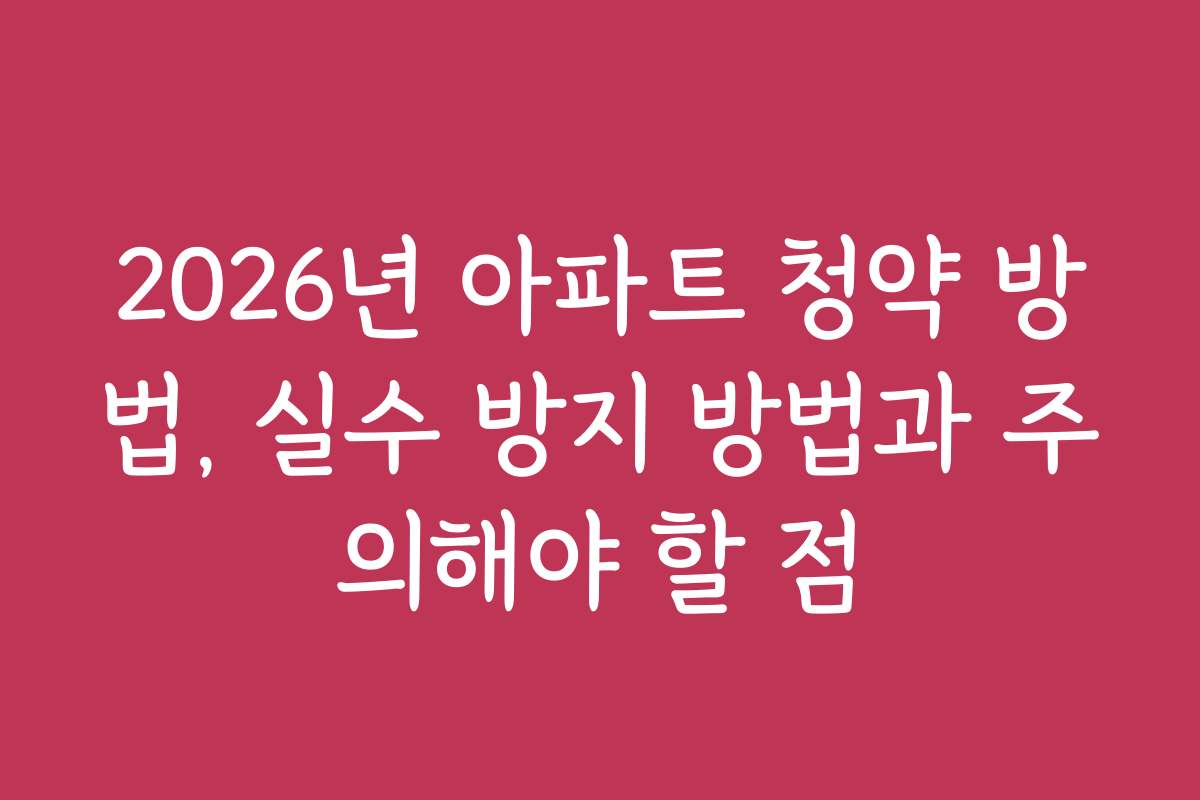 2026년 아파트 청약 방법, 실수 방지 방법과 주의해야 할 점