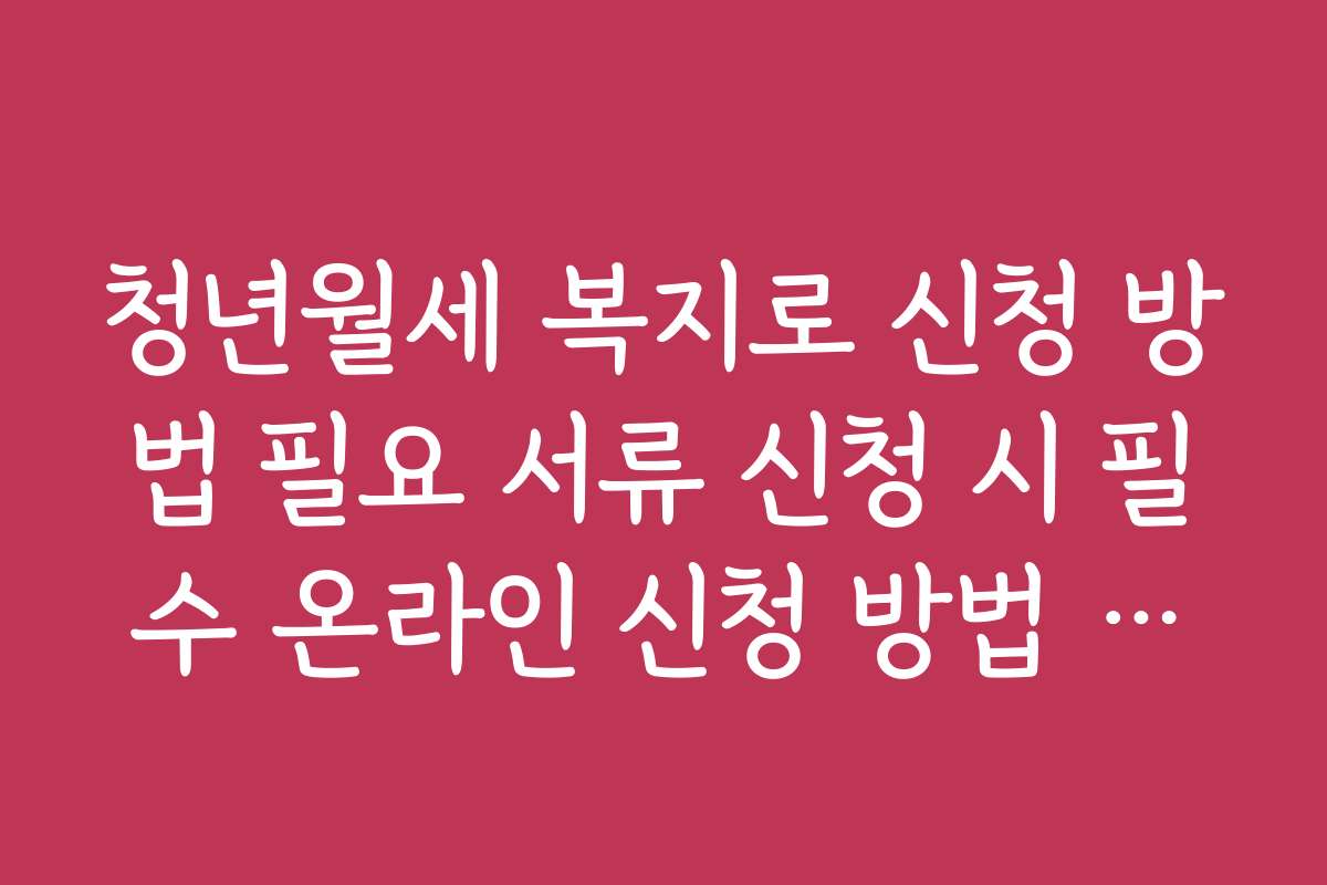 청년월세 복지로 신청 방법 필요 서류 신청 시 필수 온라인 신청 방법 안내