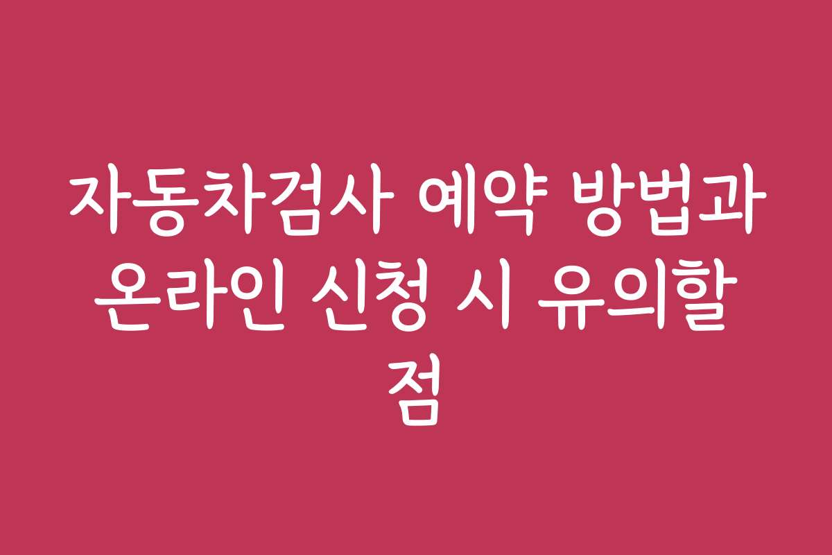 자동차검사 예약 방법과 온라인 신청 시 유의할 점