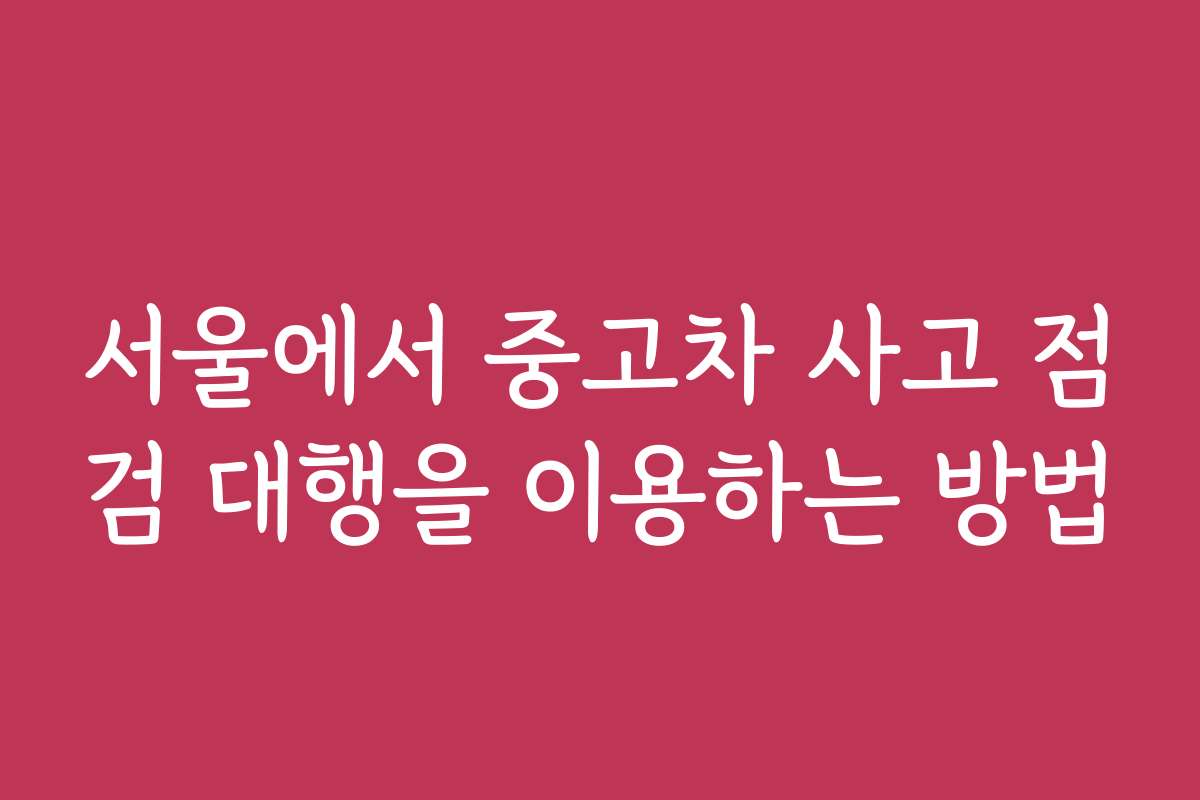 서울에서 중고차 사고 점검 대행을 이용하는 방법