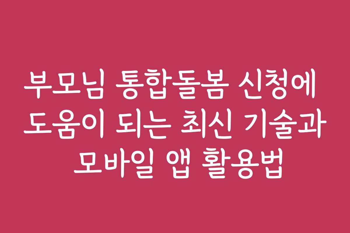 부모님 통합돌봄 신청에 도움이 되는 최신 기술과 모바일 앱 활용법