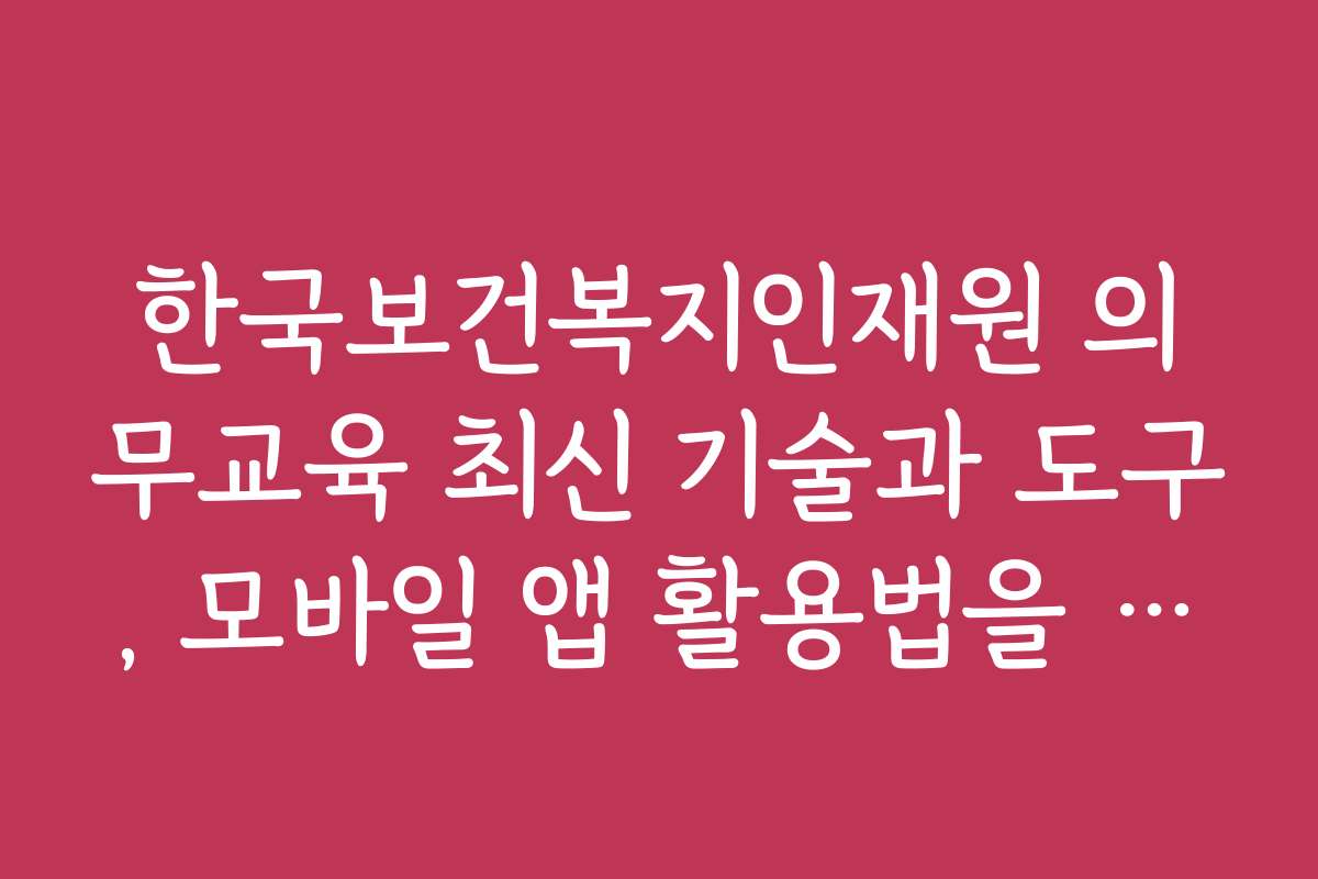 한국보건복지인재원 의무교육 최신 기술과 도구, 모바일 앱 활용법을 소개합니다