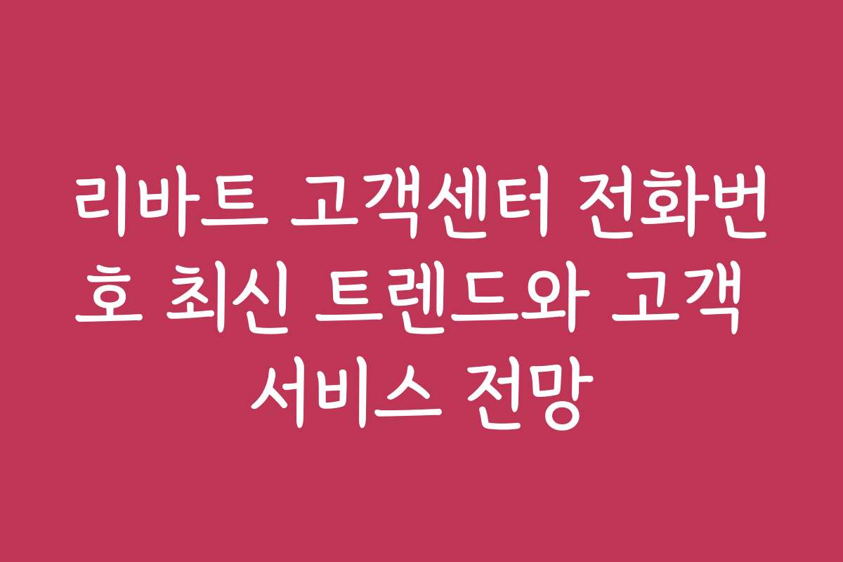 리바트 고객센터 전화번호 최신 트렌드와 고객 서비스 전망