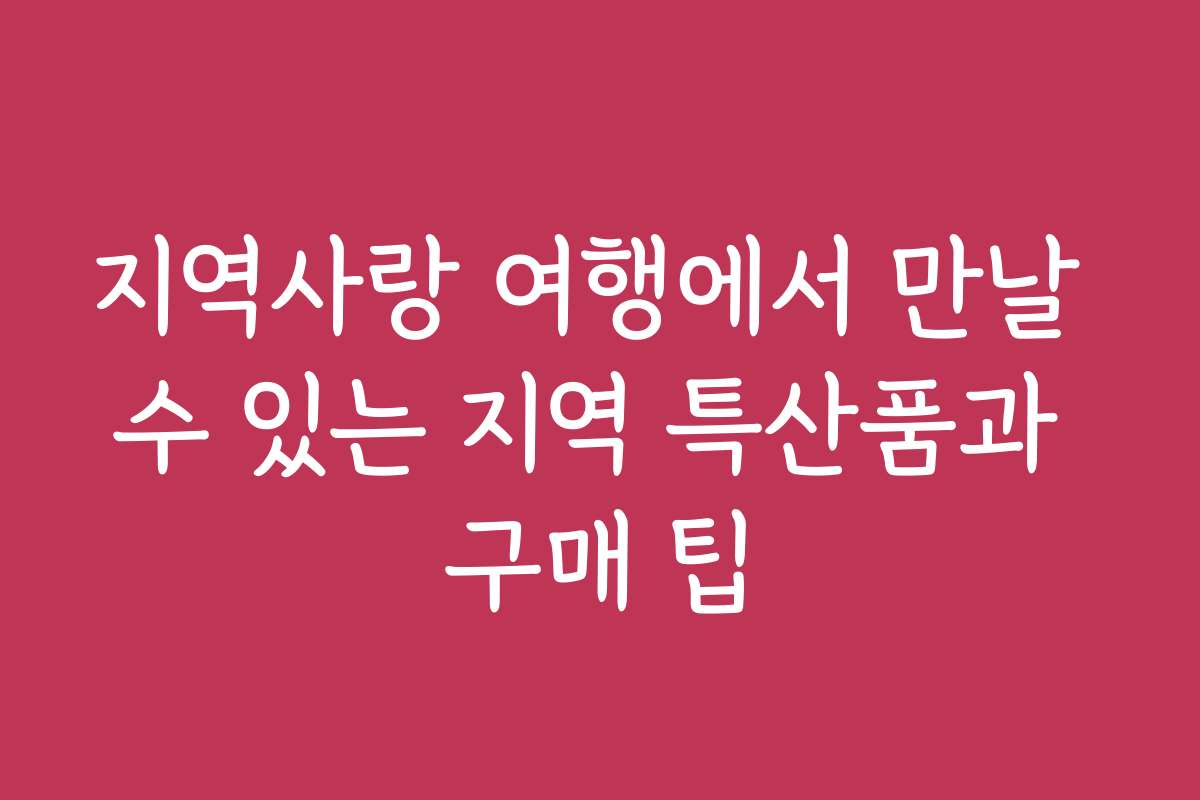 지역사랑 여행에서 만날 수 있는 지역 특산품과 구매 팁