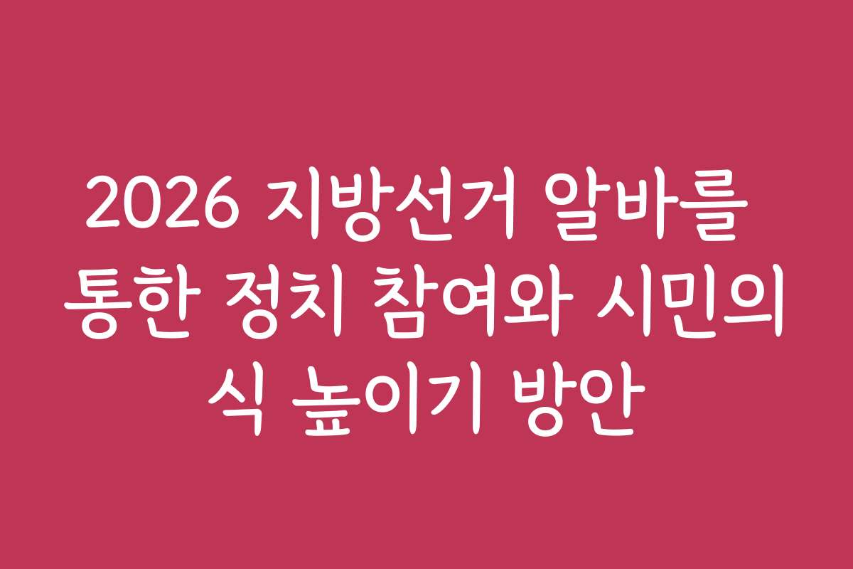 2026 지방선거 알바를 통한 정치 참여와 시민의식 높이기 방안