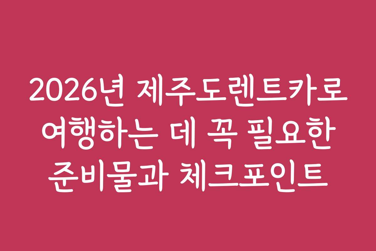 2026년 제주도렌트카로 여행하는 데 꼭 필요한 준비물과 체크포인트
