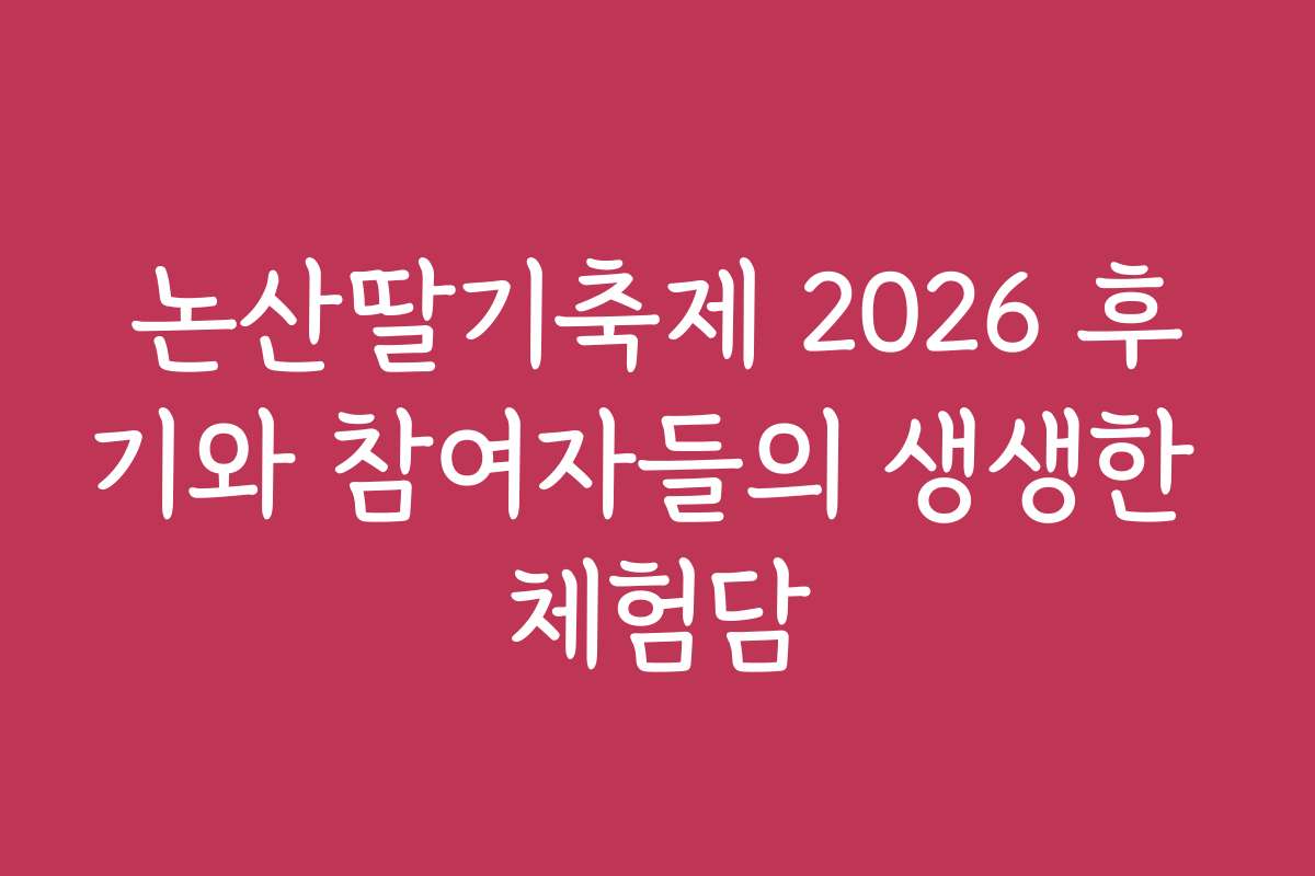 논산딸기축제 2026 후기와 참여자들의 생생한 체험담