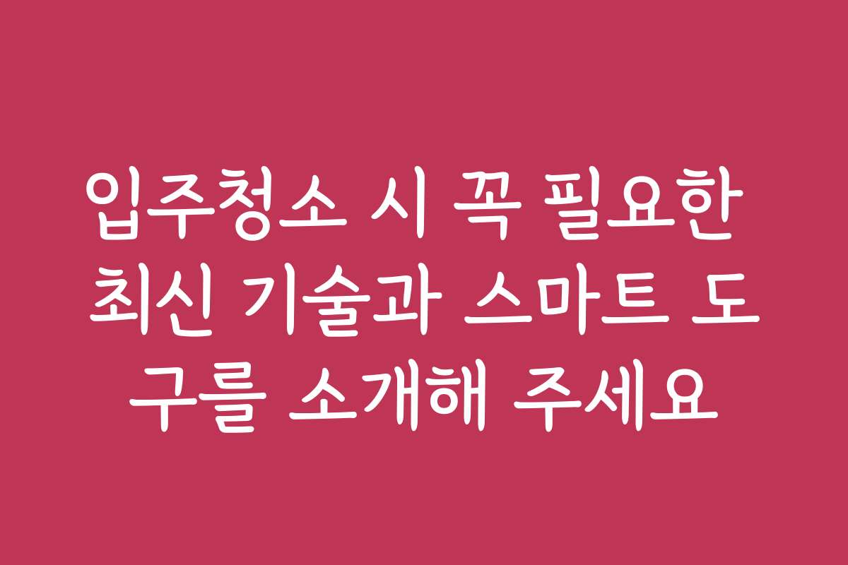입주청소 시 꼭 필요한 최신 기술과 스마트 도구를 소개해 주세요
