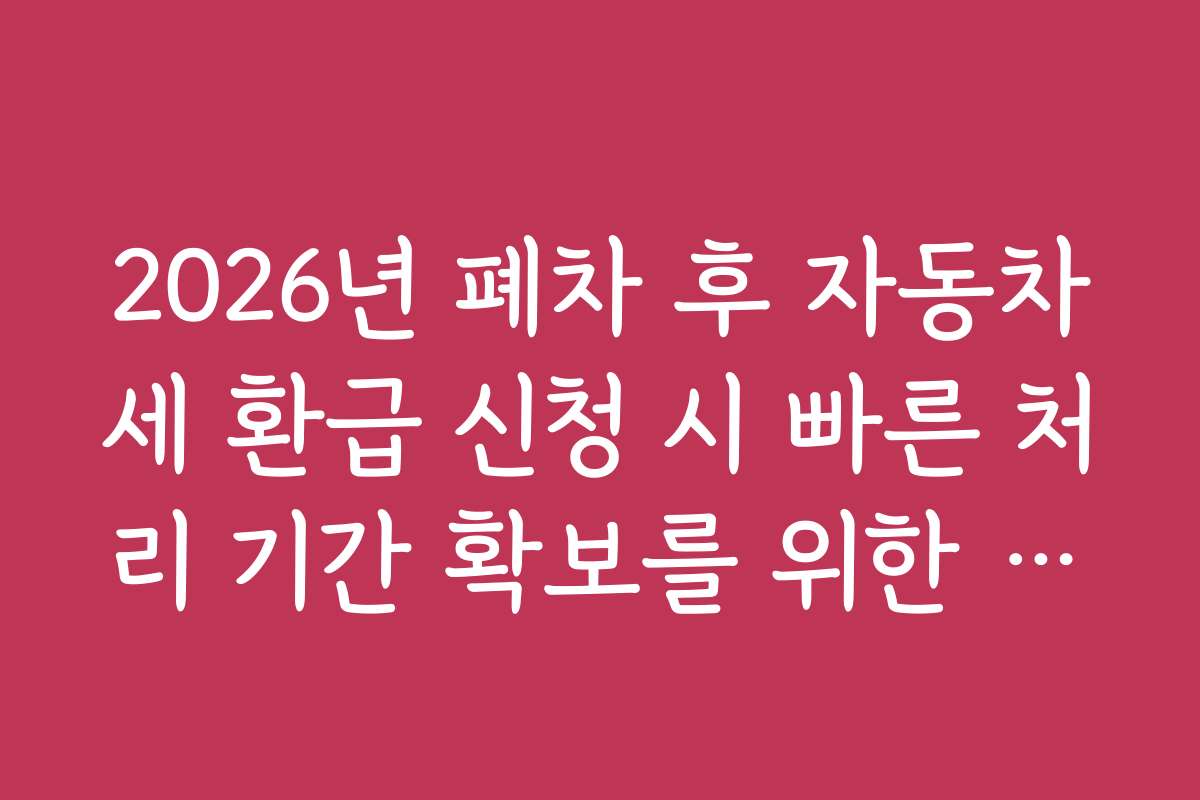 2026년 폐차 후 자동차세 환급 신청 시 빠른 처리 기간 확보를 위한 준비 체크리스트