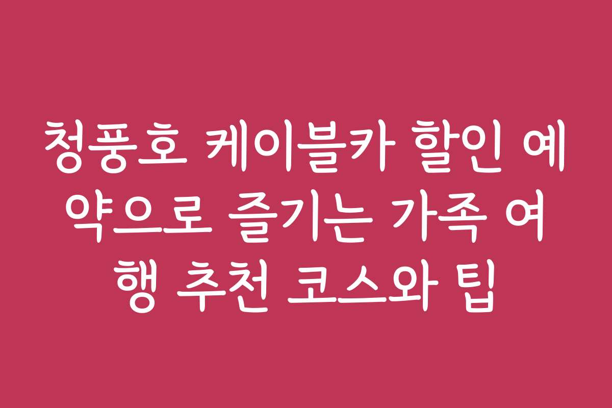 청풍호 케이블카 할인 예약으로 즐기는 가족 여행 추천 코스와 팁