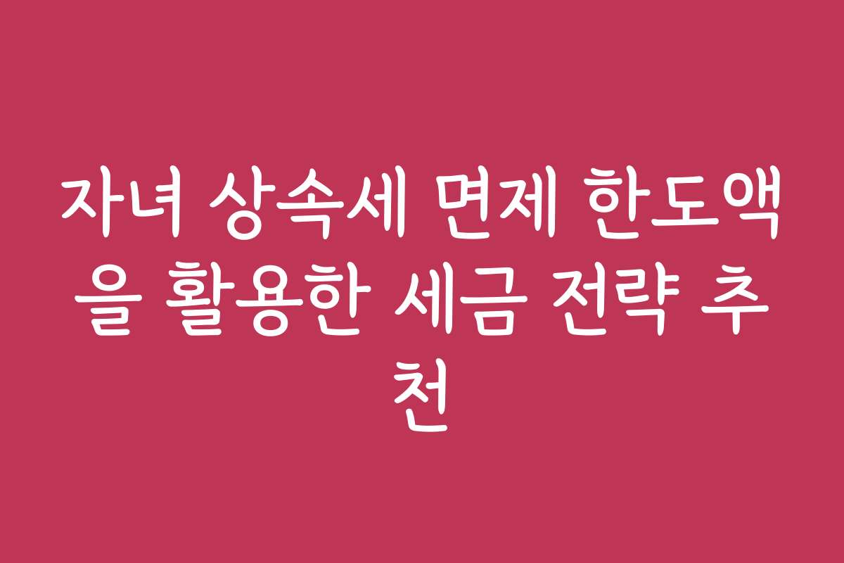 자녀 상속세 면제 한도액을 활용한 세금 전략 추천