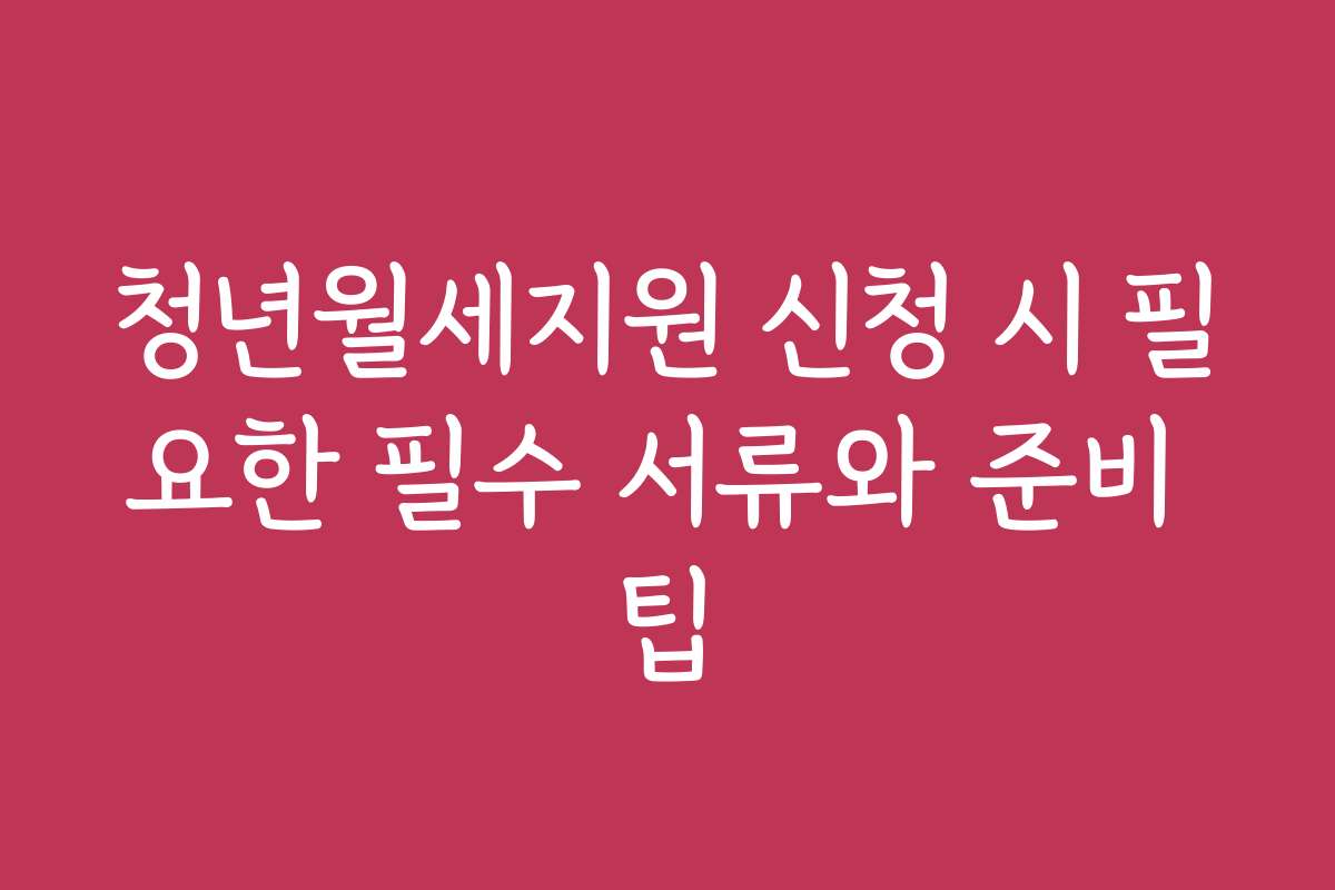 청년월세지원 신청 시 필요한 필수 서류와 준비 팁