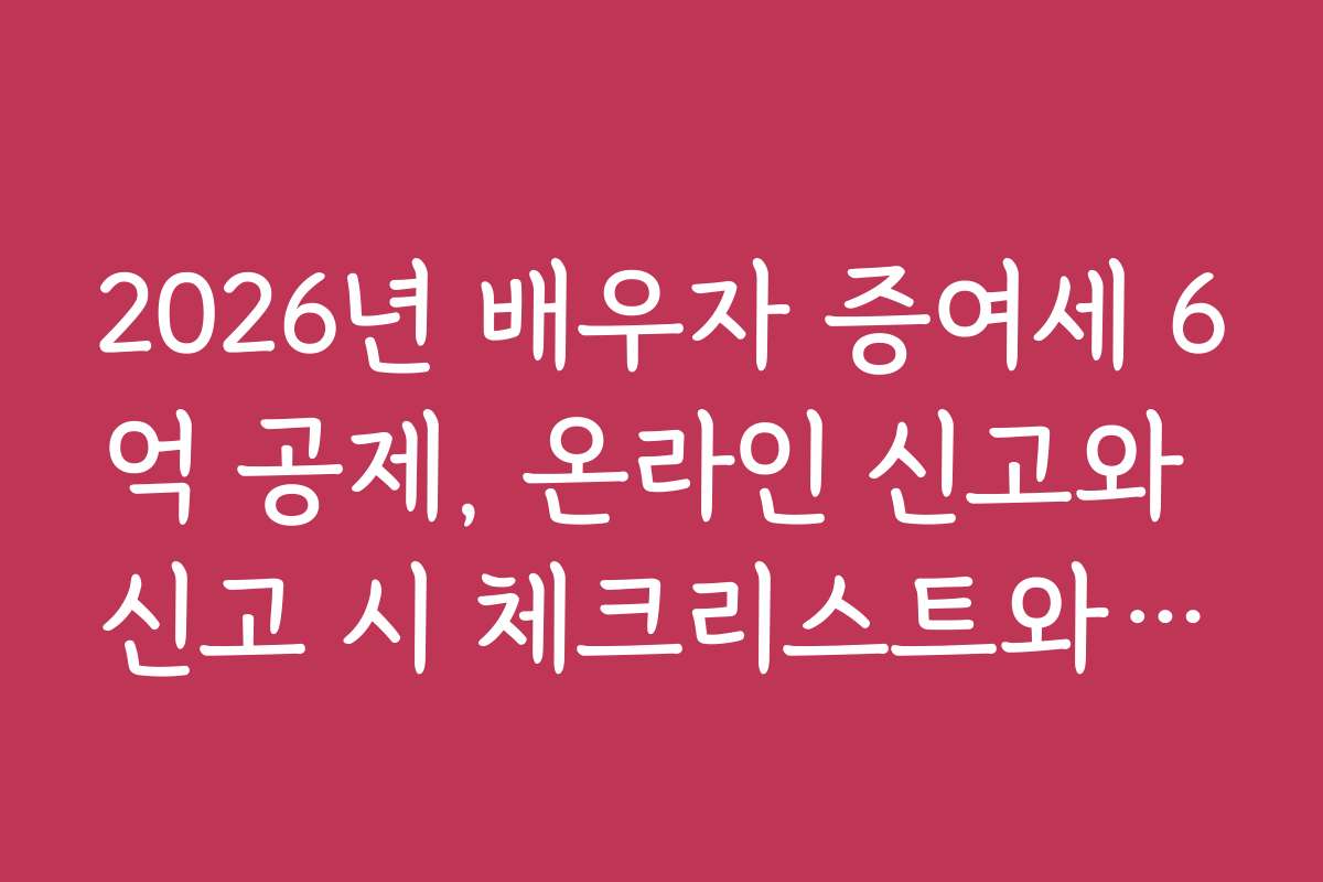 2026년 배우자 증여세 6억 공제, 온라인 신고와 신고 시 체크리스트와 유의사항