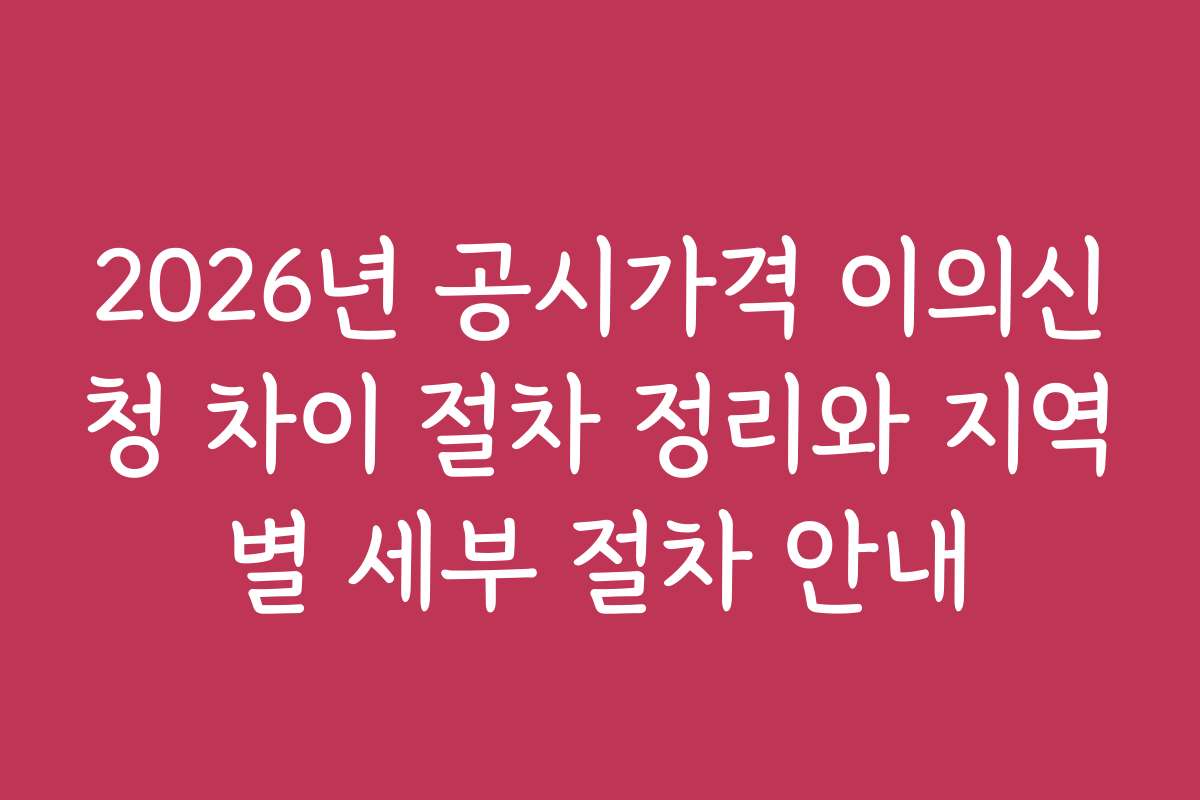 2026년 공시가격 이의신청 차이 절차 정리와 지역별 세부 절차 안내