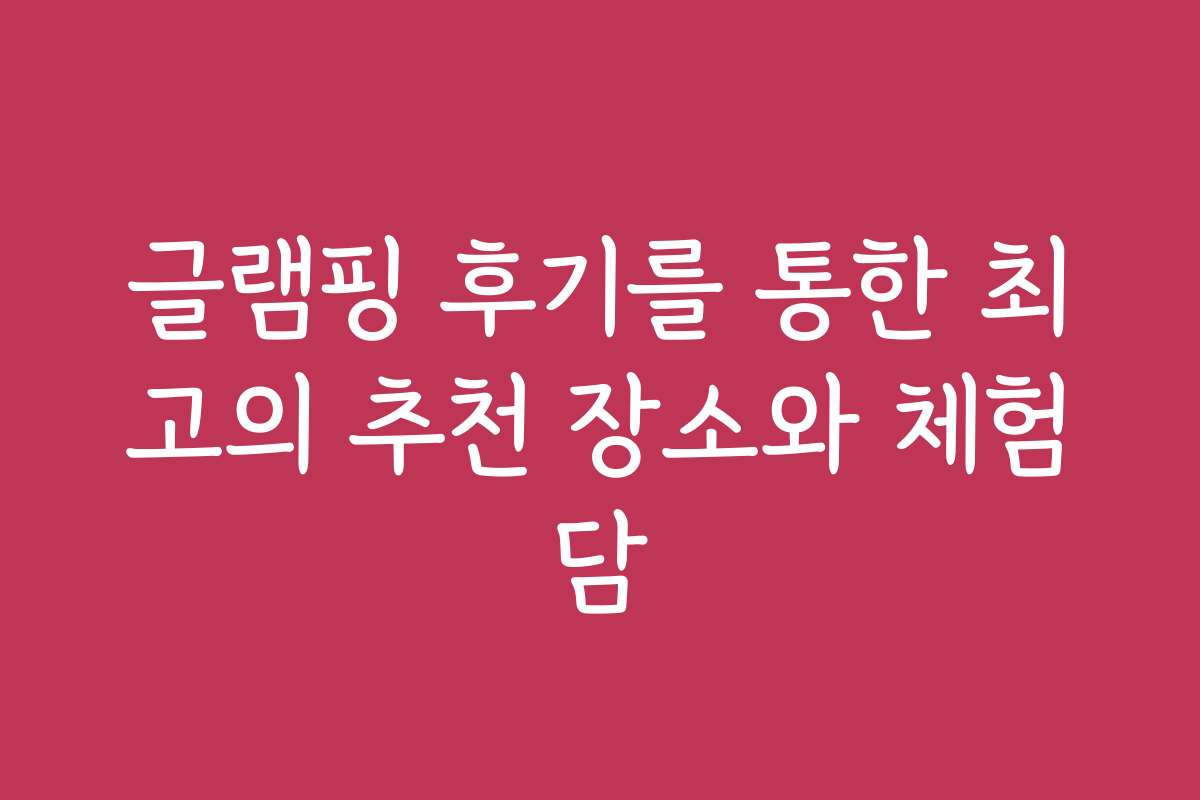 글램핑 후기를 통한 최고의 추천 장소와 체험담
