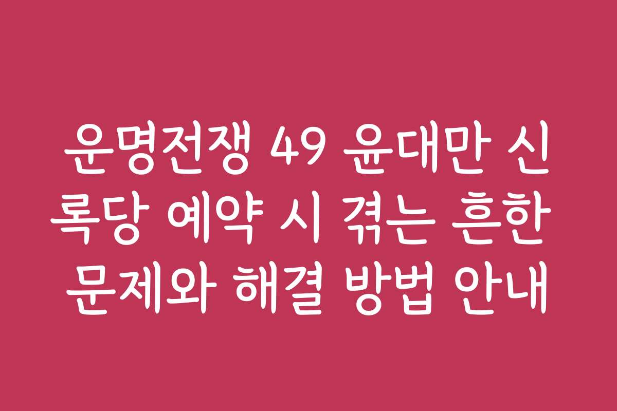 운명전쟁 49 윤대만 신록당 예약 시 겪는 흔한 문제와 해결 방법 안내