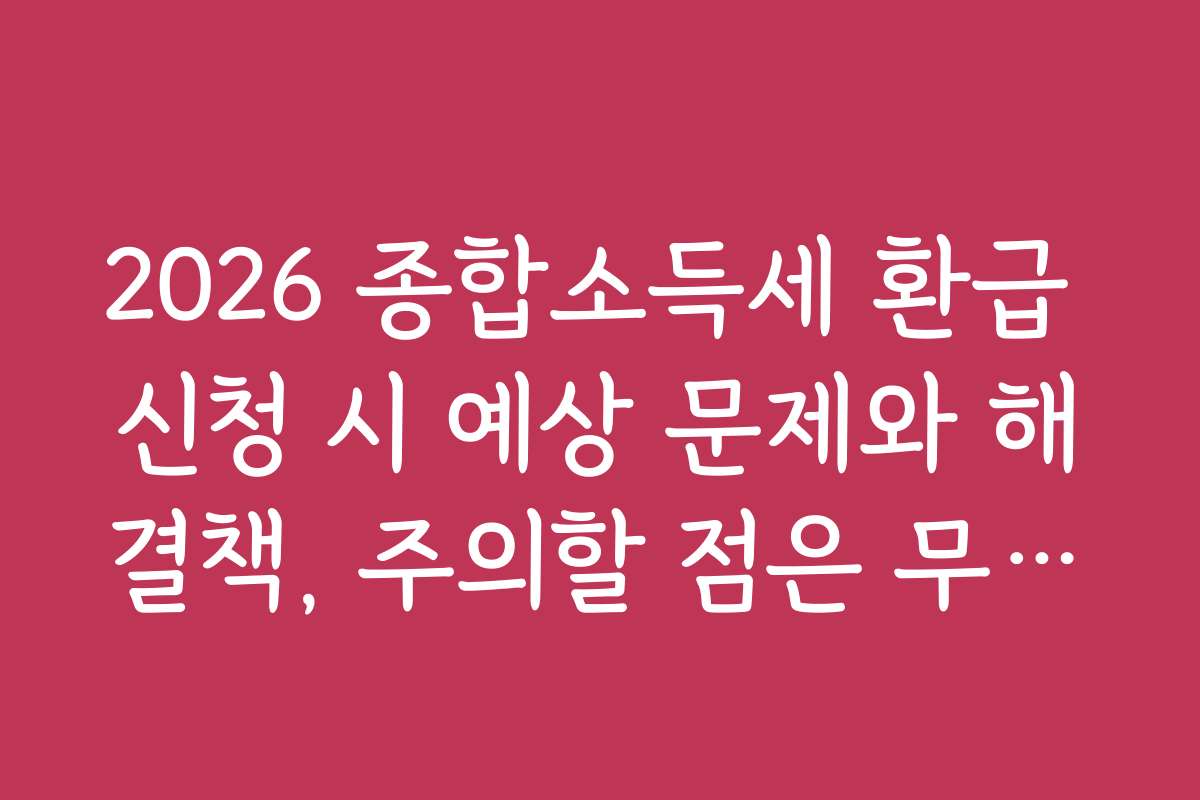 2026 종합소득세 환급 신청 시 예상 문제와 해결책, 주의할 점은 무엇인가요