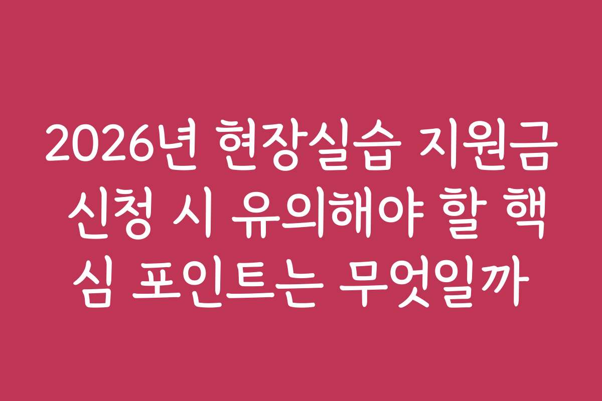 2026년 현장실습 지원금 신청 시 유의해야 할 핵심 포인트는 무엇일까