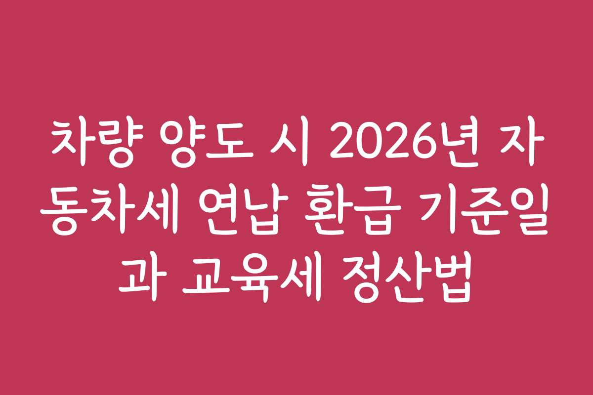 차량 양도 시 2026년 자동차세 연납 환급 기준일과 교육세 정산법