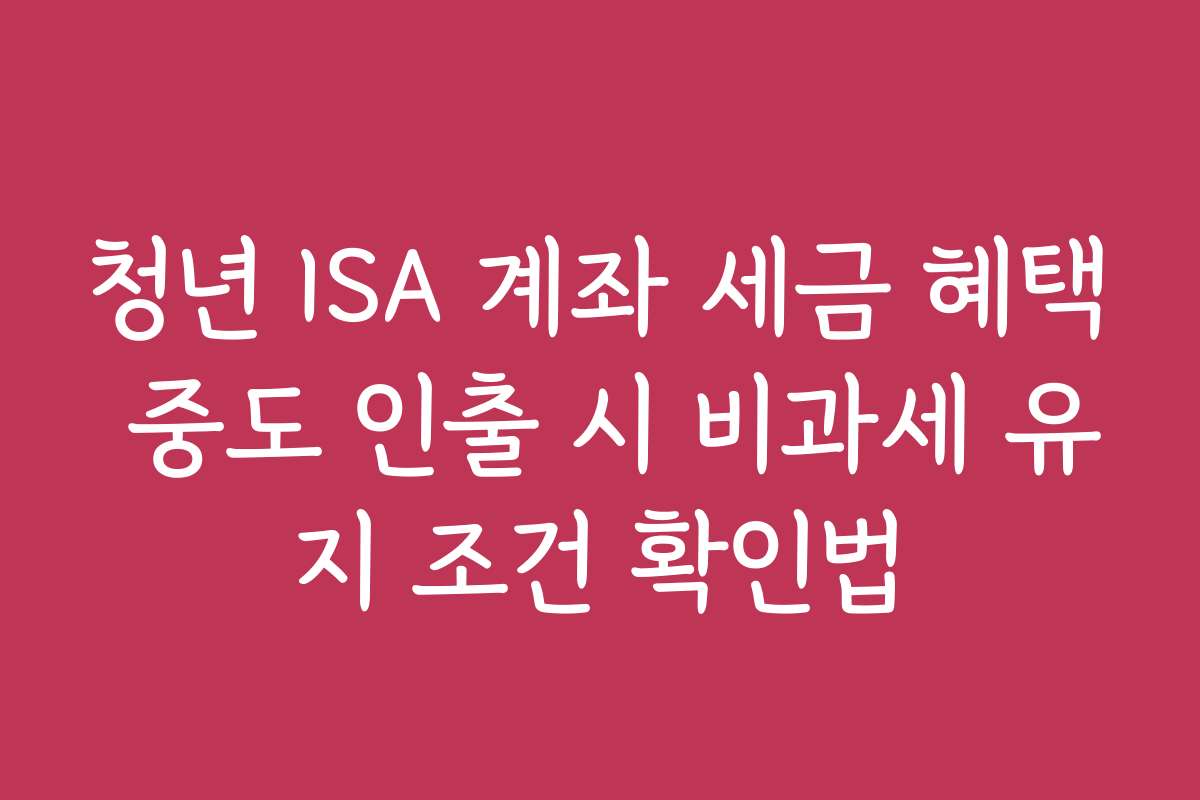 청년 ISA 계좌 세금 혜택 중도 인출 시 비과세 유지 조건 확인법