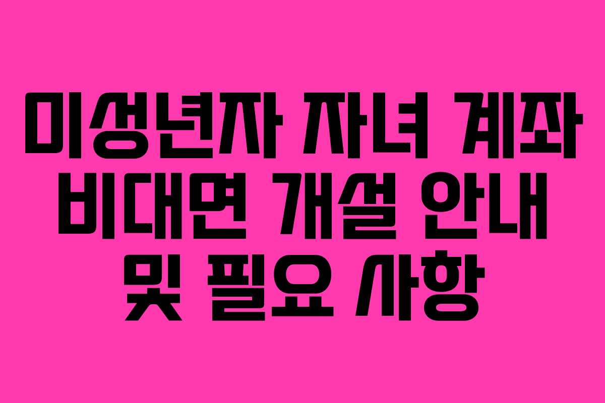 미성년자 자녀 계좌 비대면 개설 안내 및 필요 사항