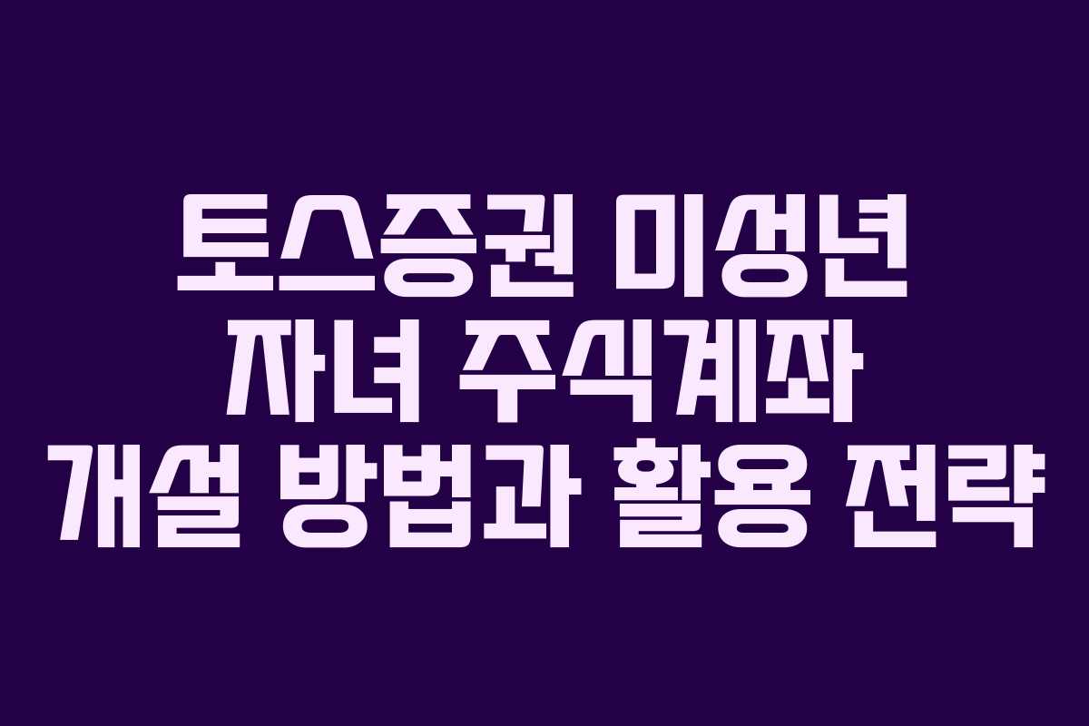 토스증권 미성년 자녀 주식계좌 개설 방법과 활용 전략