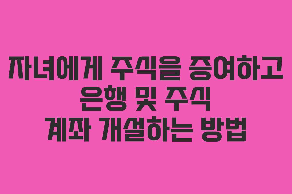 자녀에게 주식을 증여하고 은행 및 주식 계좌 개설하는 방법