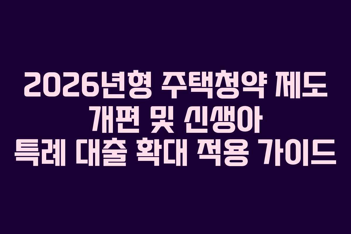 2026년형 주택청약 제도 개편 및 신생아 특례 대출 확대 적용 가이드