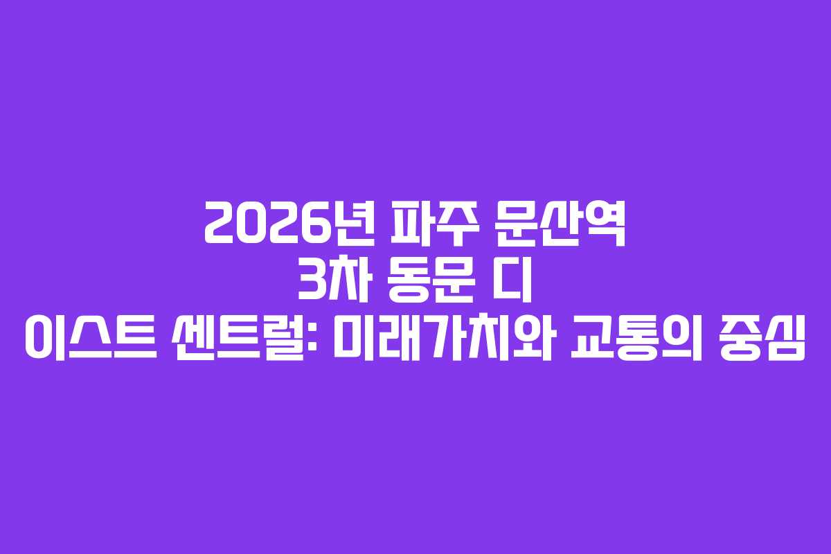 2026년 파주 문산역 3차 동문 디 이스트 센트럴: 미래가치와 교통의 중심