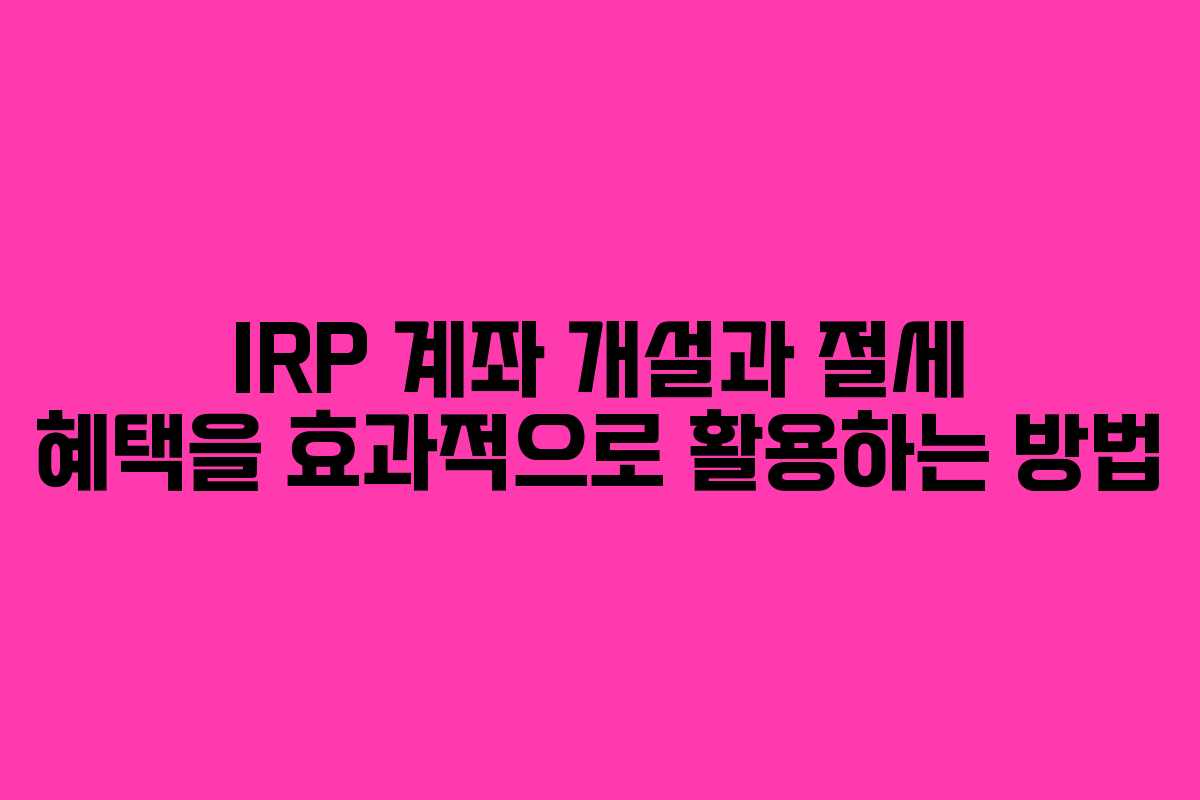 IRP 계좌 개설과 절세 혜택을 효과적으로 활용하는 방법