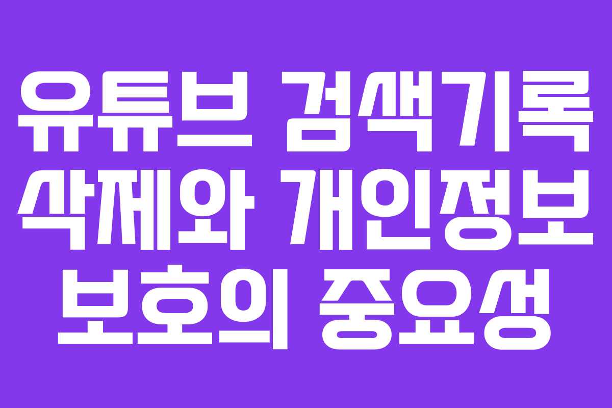 유튜브 검색기록 삭제와 개인정보 보호의 중요성