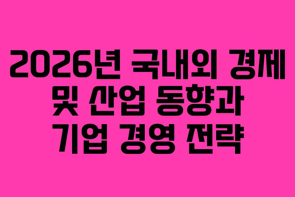 2026년 국내외 경제 및 산업 동향과 기업 경영 전략