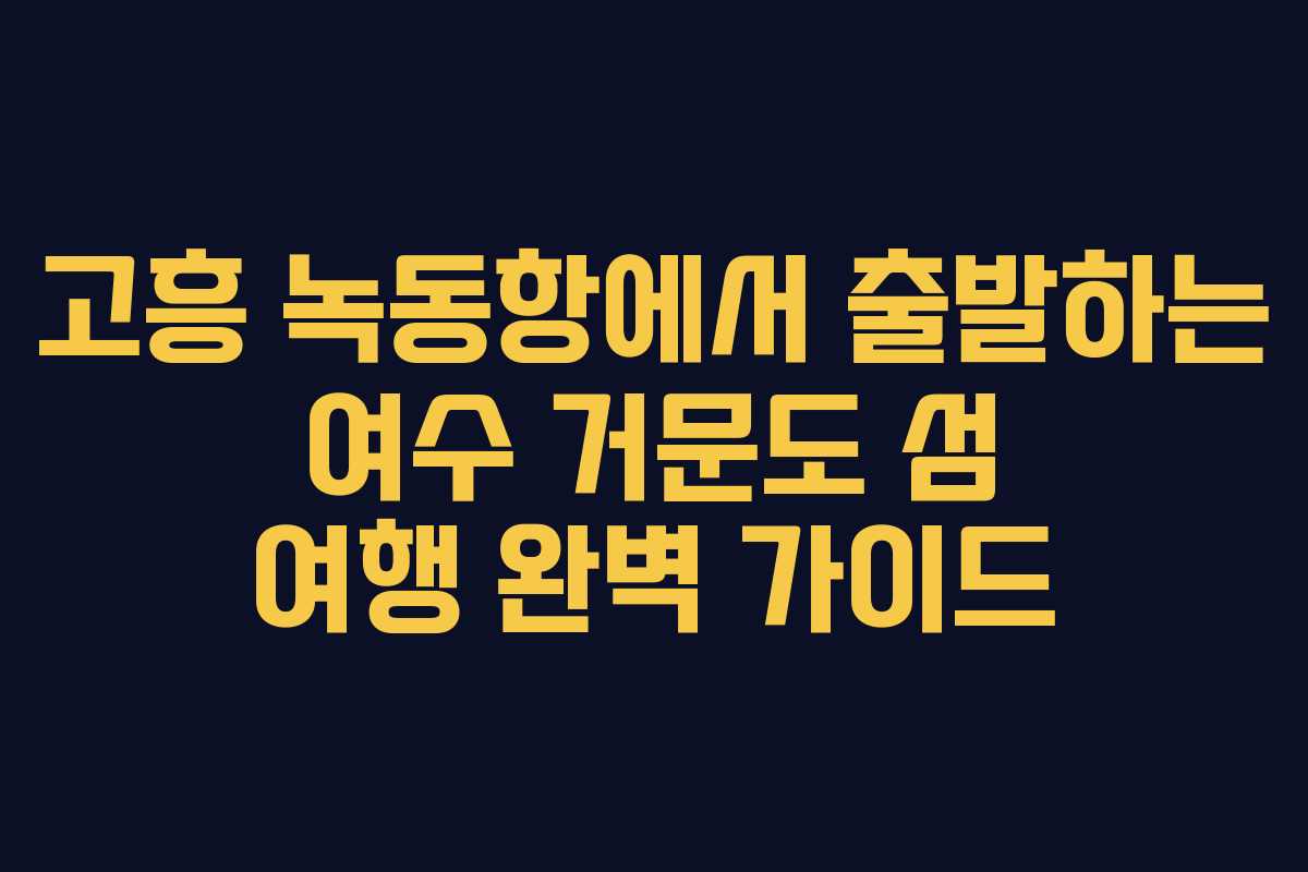 고흥 녹동항에서 출발하는 여수 거문도 섬 여행 완벽 가이드