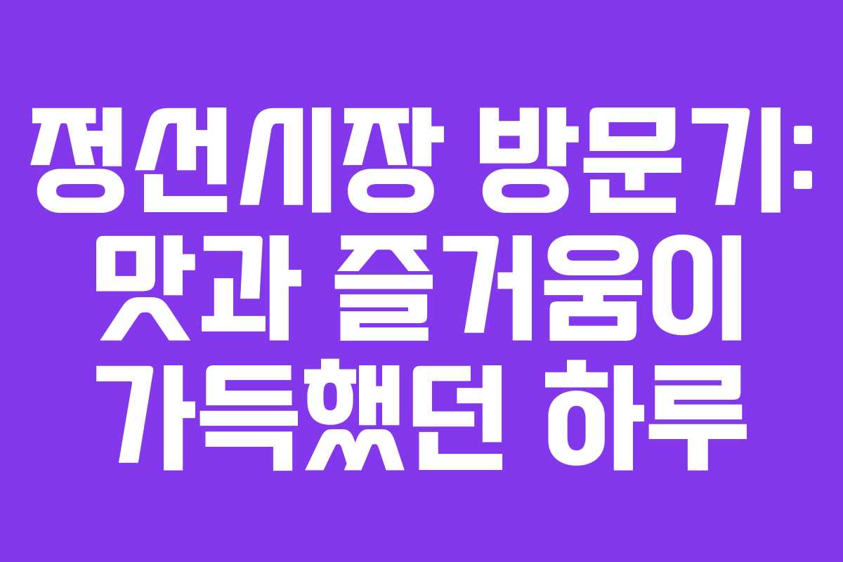 정선시장 방문기: 맛과 즐거움이 가득했던 하루