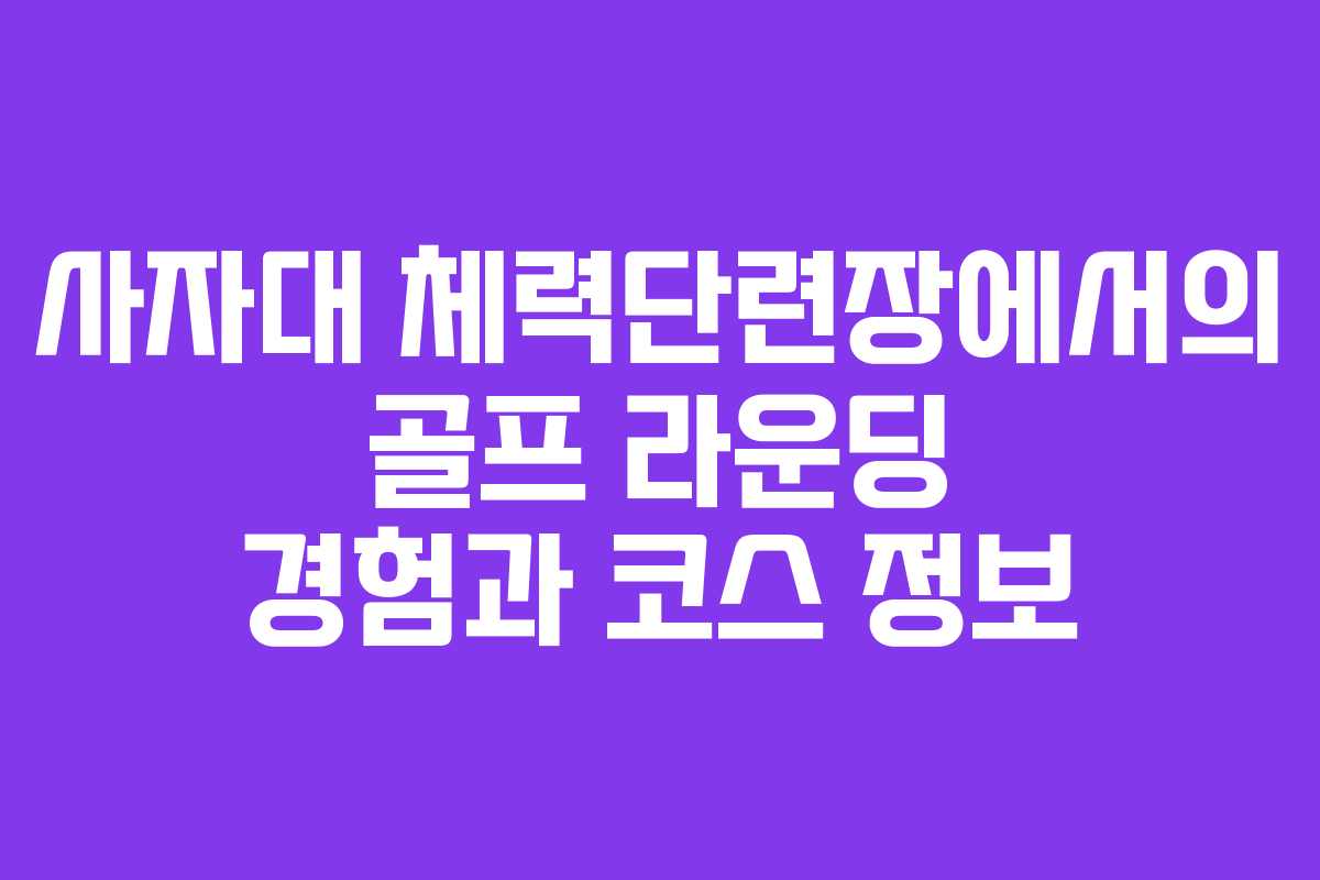 사자대 체력단련장에서의 골프 라운딩 경험과 코스 정보