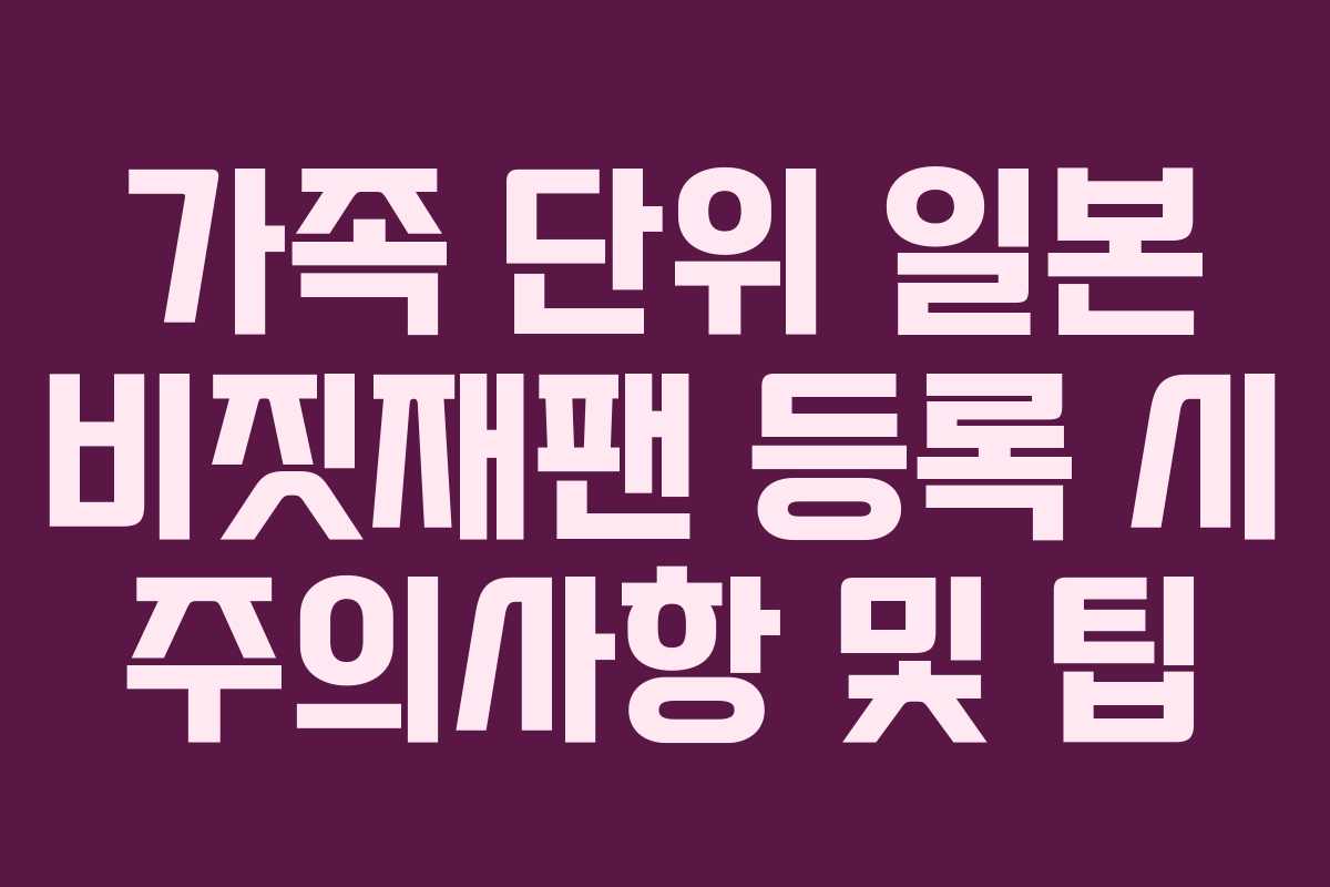 가족 단위 일본 비짓재팬 등록 시 주의사항 및 팁